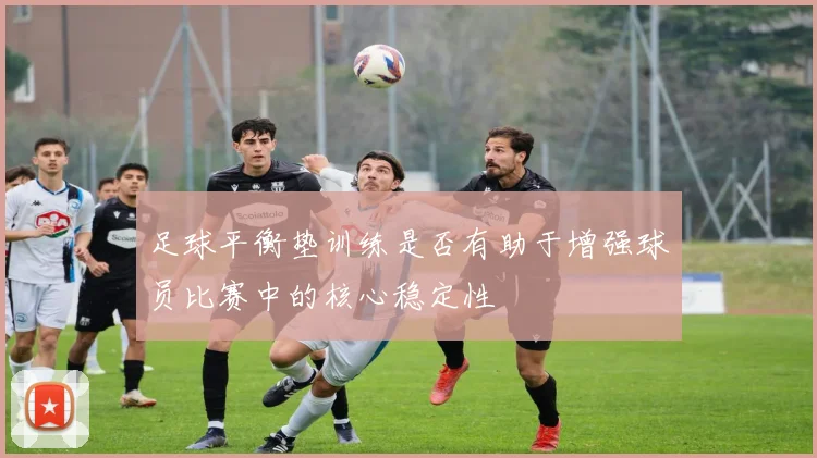 足球平衡垫训练是否有助于增强球员比赛中的核心稳定性