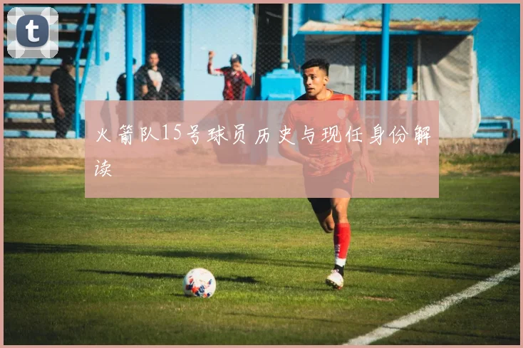 火箭队15号球员历史与现任身份解读