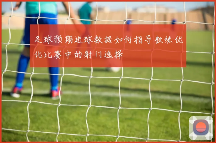 足球预期进球数据如何指导教练优化比赛中的射门选择