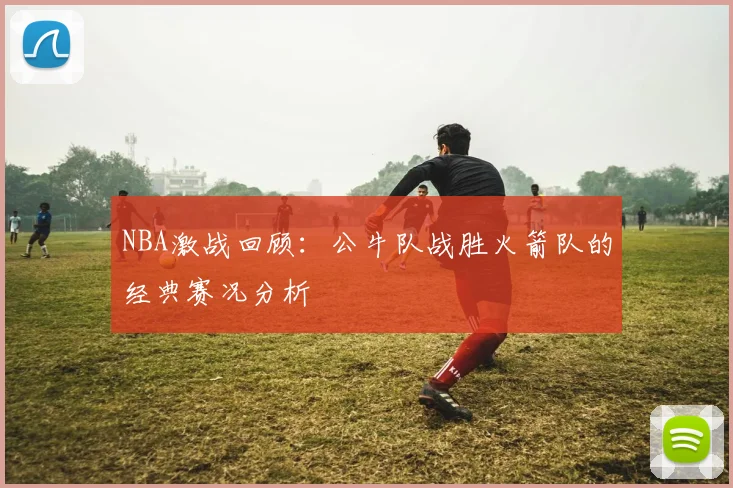 NBA激战回顾：公牛队战胜火箭队的经典赛况分析