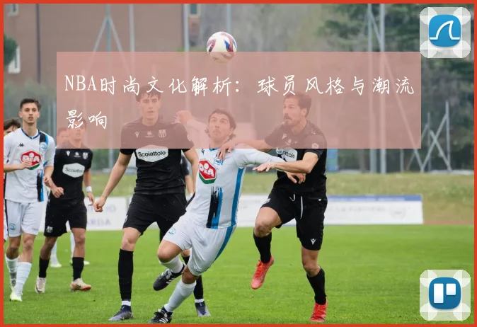 NBA时尚文化解析：球员风格与潮流影响