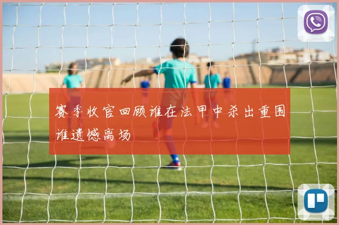 赛季收官回顾谁在法甲中杀出重围谁遗憾离场