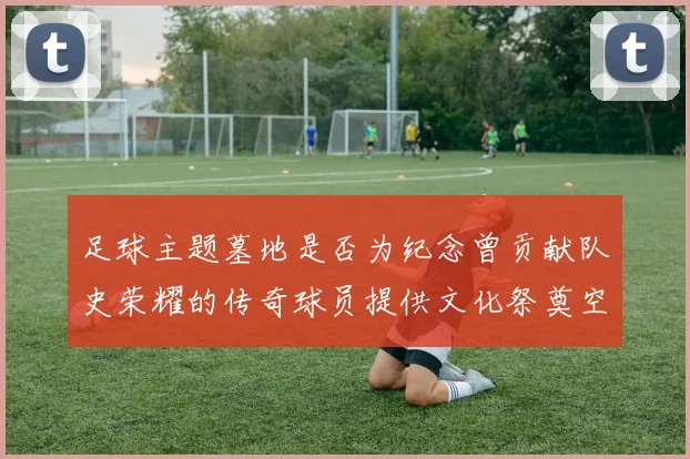 足球主题墓地是否为纪念曾贡献队史荣耀的传奇球员提供文化祭奠空间